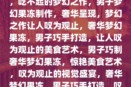 男子巧妙制作果冻，奢华呈现，吃不起的梦幻之作，男子梦幻果冻制作，奢华呈现，梦幻之作让人叹为观止，奢华梦幻果冻，男子巧手打造，让人叹为观止的美食艺术，男子巧制奢华梦幻果冻，惊艳美食艺术，叹为观止的视觉盛宴，奢华梦幻果冻，男子巧手打造，叹为观止的美食艺术盛宴