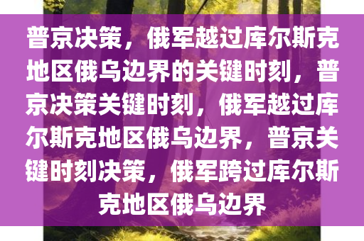 普京决策，俄军越过库尔斯克地区俄乌边界的关键时刻，普京决策关键时刻，俄军越过库尔斯克地区俄乌边界，普京关键时刻决策，俄军跨过库尔斯克地区俄乌边界