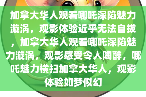 加拿大华人观看哪吒深陷魅力漩涡，观影体验近乎无法自拔，加拿大华人观看哪吒深陷魅力漩涡，观影感受令人陶醉，哪吒魅力横扫加拿大华人，观影体验如梦似幻