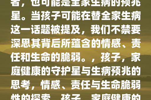 孩子，可能是全家健康的守护者，也可能是全家生病的预兆星。当孩子可能在替全家生病这一话题被提及，我们不禁要深思其背后所蕴含的情感、责任和生命的脆弱。，孩子，家庭健康的守护星与生病预兆的思考，情感、责任与生命脆弱性的探索，孩子，家庭健康的守护者与生病预兆的深层反思