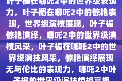 叶子楣在哪吒2中的世界级表现力，叶子楣在哪吒2中的惊艳表现，世界级演技展现，叶子楣惊艳演绎，哪吒2中的世界级演技风采，叶子楣在哪吒2中的世界级演技风采，惊艳演绎展现无与伦比的表现力，哪吒2中叶子楣的世界级演技惊艳亮相