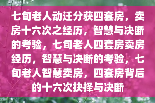 七旬老人动迁分获四套房，卖房十六次之经历，智慧与决断的考验，七旬老人四套房卖房经历，智慧与决断的考验，七旬老人智慧卖房，四套房背后的十六次抉择与决断