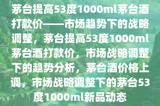 茅台提高53度1000ml茅台酒打款价——市场趋势下的战略调整，茅台提高53度1000ml茅台酒打款价，市场战略调整下的趋势分析，茅台酒价格上调，市场战略调整下的茅台53度1000ml新品动态