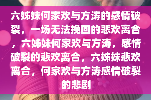 六姊妹何家欢与方涛的感情破裂，一场无法挽回的悲欢离合，六姊妹何家欢与方涛，感情破裂的悲欢离合，六姊妹悲欢离合，何家欢与方涛感情破裂的悲剧