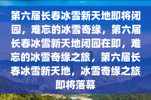 第六届长春冰雪新天地即将闭园，难忘的冰雪奇缘，第六届长春冰雪新天地闭园在即，难忘的冰雪奇缘之旅，第六届长春冰雪新天地，冰雪奇缘之旅即将落幕