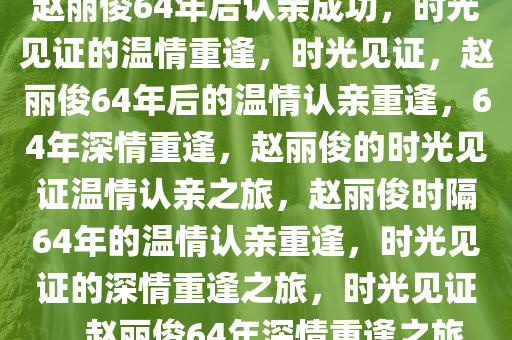 赵丽俊64年后认亲成功，时光见证的温情重逢，时光见证，赵丽俊64年后的温情认亲重逢，64年深情重逢，赵丽俊的时光见证温情认亲之旅，赵丽俊时隔64年的温情认亲重逢，时光见证的深情重逢之旅，时光见证，赵丽俊64年深情重逢之旅