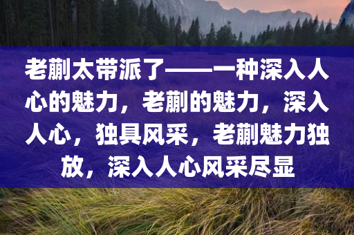 老蒯太带派了——一种深入人心的魅力，老蒯的魅力，深入人心，独具风采，老蒯魅力独放，深入人心风采尽显