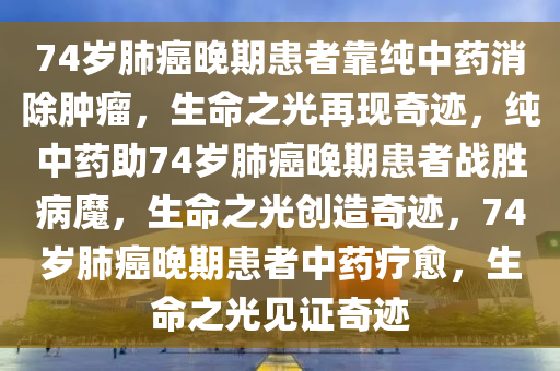 74岁肺癌晚期患者靠纯中药消除肿瘤，生命之光再现奇迹，纯中药助74岁肺癌晚期患者战胜病魔，生命之光创造奇迹，74岁肺癌晚期患者中药疗愈，生命之光见证奇迹