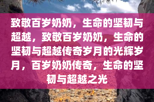 致敬百岁奶奶，生命的坚韧与超越，致敬百岁奶奶，生命的坚韧与超越传奇岁月的光辉岁月，百岁奶奶传奇，生命的坚韧与超越之光