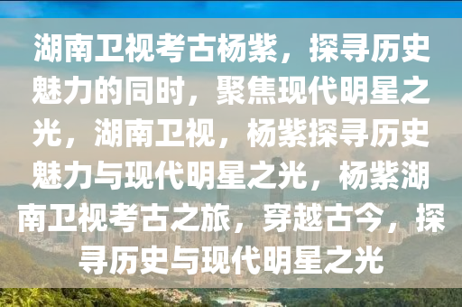 湖南卫视考古杨紫，探寻历史魅力的同时，聚焦现代明星之光，湖南卫视，杨紫探寻历史魅力与现代明星之光，杨紫湖南卫视考古之旅，穿越古今，探寻历史与现代明星之光