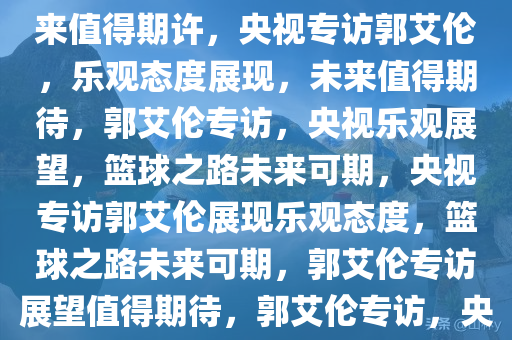 央视专访郭艾伦，情况乐观，未来值得期许，央视专访郭艾伦，乐观态度展现，未来值得期待，郭艾伦专访，央视乐观展望，篮球之路未来可期，央视专访郭艾伦展现乐观态度，篮球之路未来可期，郭艾伦专访展望值得期待，郭艾伦专访，央视展现篮球之路未来可期