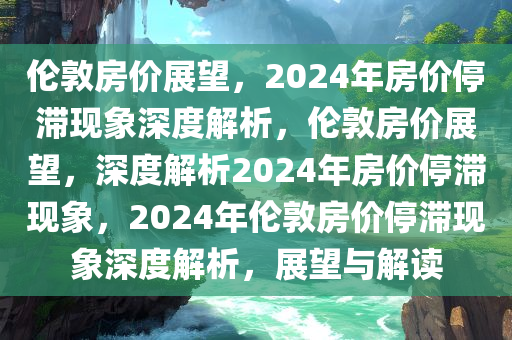 伦敦房价展望，2024年房价停滞现象深度解析，伦敦房价展望，深度解析2024年房价停滞现象，2024年伦敦房价停滞现象深度解析，展望与解读