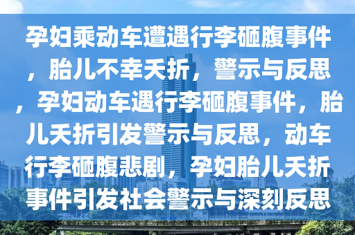 孕妇乘动车遭遇行李砸腹事件，胎儿不幸夭折，警示与反思，孕妇动车遇行李砸腹事件，胎儿夭折引发警示与反思，动车行李砸腹悲剧，孕妇胎儿夭折事件引发社会警示与深刻反思