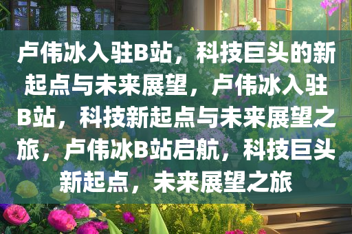 卢伟冰入驻B站，科技巨头的新起点与未来展望，卢伟冰入驻B站，科技新起点与未来展望之旅，卢伟冰B站启航，科技巨头新起点，未来展望之旅