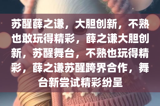 苏醒薛之谦，大胆创新，不熟也敢玩得精彩，薛之谦大胆创新，苏醒舞台，不熟也玩得精彩，薛之谦苏醒跨界合作，舞台新尝试精彩纷呈