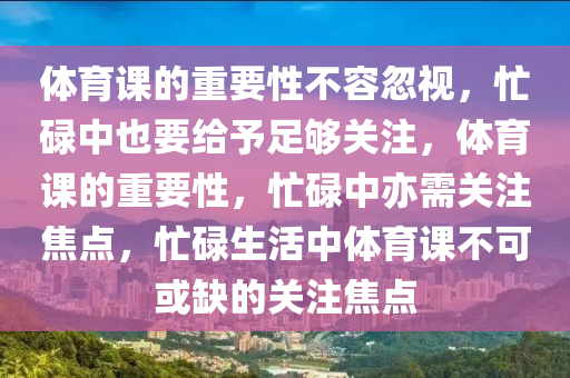 体育课的重要性不容忽视，忙碌中也要给予足够关注，体育课的重要性，忙碌中亦需关注焦点，忙碌生活中体育课不可或缺的关注焦点