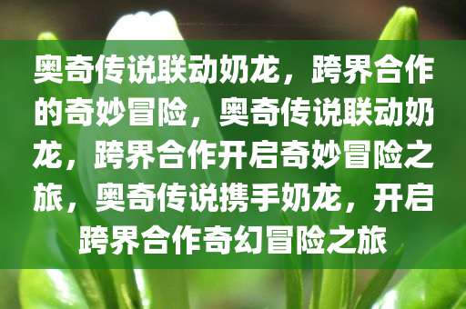 奥奇传说联动奶龙，跨界合作的奇妙冒险，奥奇传说联动奶龙，跨界合作开启奇妙冒险之旅，奥奇传说携手奶龙，开启跨界合作奇幻冒险之旅