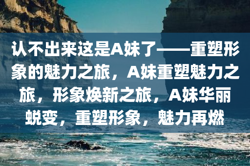 认不出来这是A妹了——重塑形象的魅力之旅，A妹重塑魅力之旅，形象焕新之旅，A妹华丽蜕变，重塑形象，魅力再燃