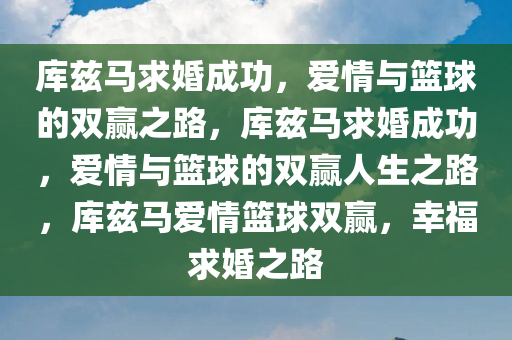 库兹马求婚成功，爱情与篮球的双赢之路，库兹马求婚成功，爱情与篮球的双赢人生之路，库兹马爱情篮球双赢，幸福求婚之路