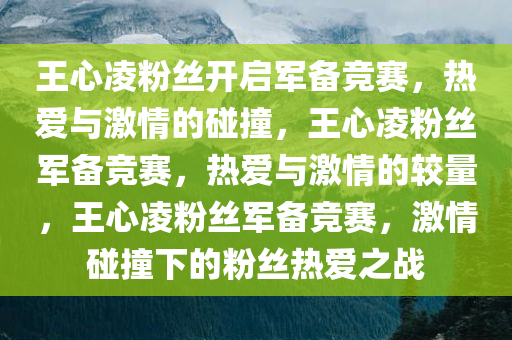 王心凌粉丝开启军备竞赛，热爱与激情的碰撞，王心凌粉丝军备竞赛，热爱与激情的较量，王心凌粉丝军备竞赛，激情碰撞下的粉丝热爱之战