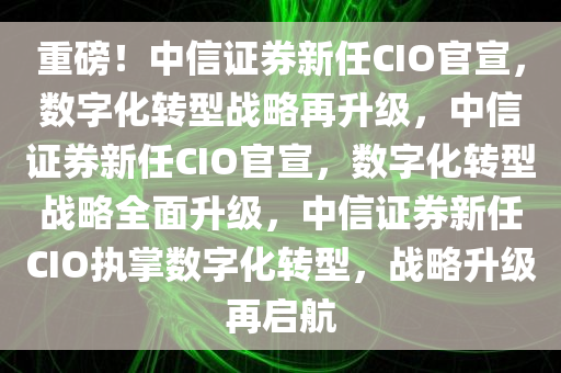 重磅！中信证券新任CIO官宣，数字化转型战略再升级，中信证券新任CIO官宣，数字化转型战略全面升级，中信证券新任CIO执掌数字化转型，战略升级再启航