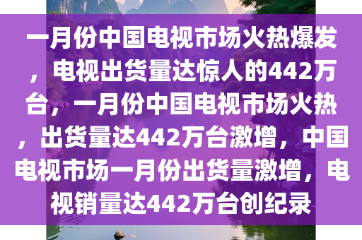 一月份中国电视市场火热爆发，电视出货量达惊人的442万台，一月份中国电视市场火热，出货量达442万台激增，中国电视市场一月份出货量激增，电视销量达442万台创纪录