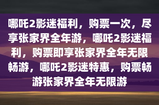 哪吒2影迷福利，购票一次，尽享张家界全年游，哪吒2影迷福利，购票即享张家界全年无限畅游，哪吒2影迷特惠，购票畅游张家界全年无限游