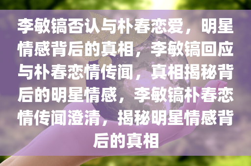 李敏镐否认与朴春恋爱，明星情感背后的真相，李敏镐回应与朴春恋情传闻，真相揭秘背后的明星情感，李敏镐朴春恋情传闻澄清，揭秘明星情感背后的真相