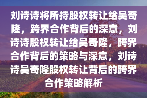 刘诗诗将所持股权转让给吴奇隆，跨界合作背后的深意，刘诗诗股权转让给吴奇隆，跨界合作背后的策略与深意，刘诗诗吴奇隆股权转让背后的跨界合作策略解析