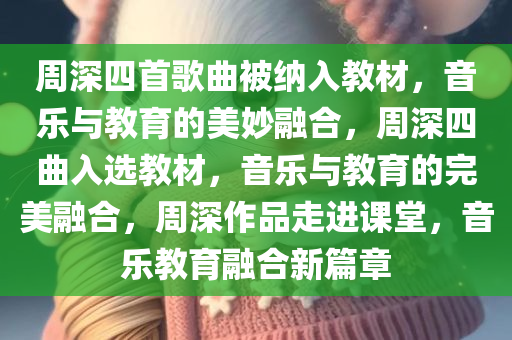 周深四首歌曲被纳入教材，音乐与教育的美妙融合，周深四曲入选教材，音乐与教育的完美融合，周深作品走进课堂，音乐教育融合新篇章