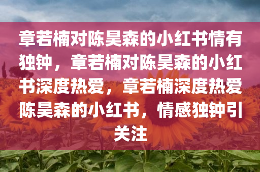 章若楠对陈昊森的小红书情有独钟，章若楠对陈昊森的小红书深度热爱，章若楠深度热爱陈昊森的小红书，情感独钟引关注