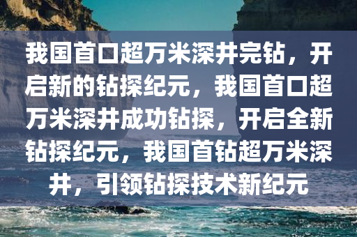 我国首口超万米深井完钻，开启新的钻探纪元，我国首口超万米深井成功钻探，开启全新钻探纪元，我国首钻超万米深井，引领钻探技术新纪元