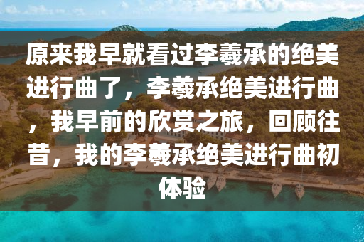 原来我早就看过李羲承的绝美进行曲了，李羲承绝美进行曲，我早前的欣赏之旅，回顾往昔，我的李羲承绝美进行曲初体验