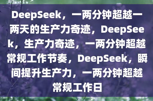 DeepSeek，一两分钟超越一两天的生产力奇迹，DeepSeek，生产力奇迹，一两分钟超越常规工作节奏，DeepSeek，瞬间提升生产力，一两分钟超越常规工作日