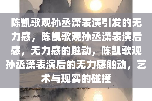 陈凯歌观孙丞潇表演引发的无力感，陈凯歌观孙丞潇表演后感，无力感的触动，陈凯歌观孙丞潇表演后的无力感触动，艺术与现实的碰撞