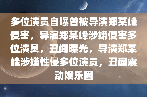 多位演员自曝曾被导演郑某峰侵害，导演郑某峰涉嫌侵害多位演员，丑闻曝光，导演郑某峰涉嫌性侵多位演员，丑闻震动娱乐圈