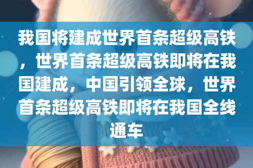 我国将建成世界首条超级高铁，世界首条超级高铁即将在我国建成，中国引领全球，世界首条超级高铁即将在我国全线通车