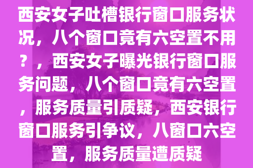 西安女子吐槽银行窗口服务状况，八个窗口竟有六空置不用？，西安女子曝光银行窗口服务问题，八个窗口竟有六空置，服务质量引质疑，西安银行窗口服务引争议，八窗口六空置，服务质量遭质疑