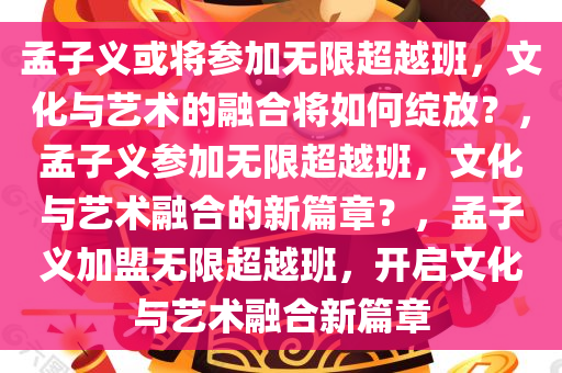 孟子义或将参加无限超越班，文化与艺术的融合将如何绽放？，孟子义参加无限超越班，文化与艺术融合的新篇章？，孟子义加盟无限超越班，开启文化与艺术融合新篇章