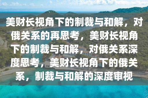 美财长视角下的制裁与和解，对俄关系的再思考，美财长视角下的制裁与和解，对俄关系深度思考，美财长视角下的俄关系，制裁与和解的深度审视