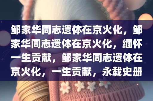 邹家华同志遗体在京火化，邹家华同志遗体在京火化，缅怀一生贡献，邹家华同志遗体在京火化，一生贡献，永载史册