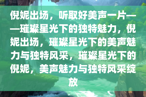 倪妮出场，听取好美声一片——璀璨星光下的独特魅力，倪妮出场，璀璨星光下的美声魅力与独特风采，璀璨星光下的倪妮，美声魅力与独特风采绽放