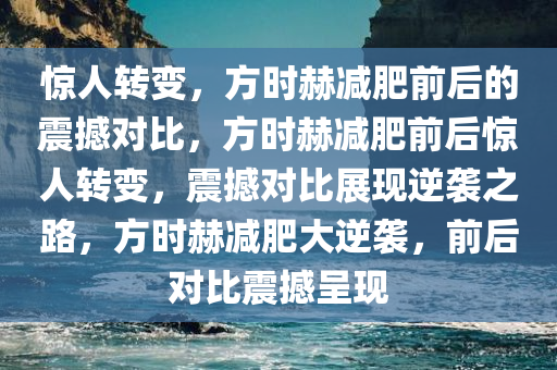 惊人转变，方时赫减肥前后的震撼对比，方时赫减肥前后惊人转变，震撼对比展现逆袭之路，方时赫减肥大逆袭，前后对比震撼呈现