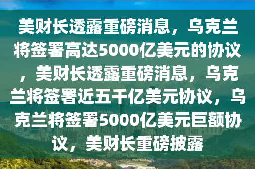 美财长透露重磅消息，乌克兰将签署高达5000亿美元的协议，美财长透露重磅消息，乌克兰将签署近五千亿美元协议，乌克兰将签署5000亿美元巨额协议，美财长重磅披露