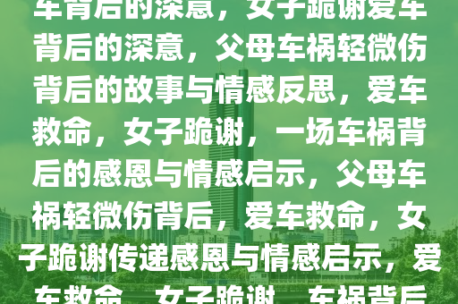 父母车祸轻微伤，女子跪谢爱车背后的深意，女子跪谢爱车背后的深意，父母车祸轻微伤背后的故事与情感反思，爱车救命，女子跪谢，一场车祸背后的感恩与情感启示，父母车祸轻微伤背后，爱车救命，女子跪谢传递感恩与情感启示，爱车救命，女子跪谢，车祸背后的感恩与情感启示