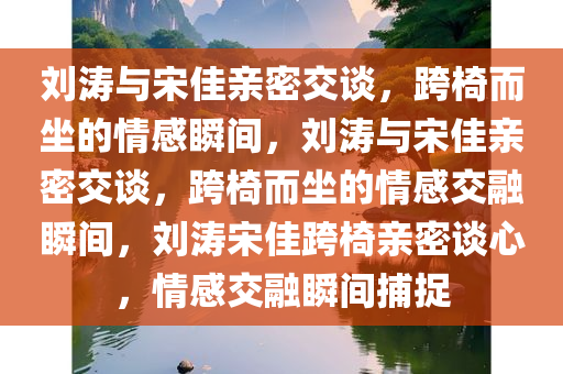 刘涛与宋佳亲密交谈，跨椅而坐的情感瞬间，刘涛与宋佳亲密交谈，跨椅而坐的情感交融瞬间，刘涛宋佳跨椅亲密谈心，情感交融瞬间捕捉