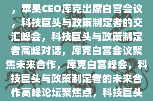 苹果CEO库克出席白宫会议，科技巨头与政策制定者的交汇点，苹果CEO库克出席白宫会议，科技巨头与政策制定者的交汇峰会，科技巨头与政策制定者高峰对话，库克白宫会议聚焦未来合作，库克白宫峰会，科技巨头与政策制定者的未来合作高峰论坛聚焦点，科技巨头与政策制定者高峰论坛，库克白宫会议聚焦未来合作