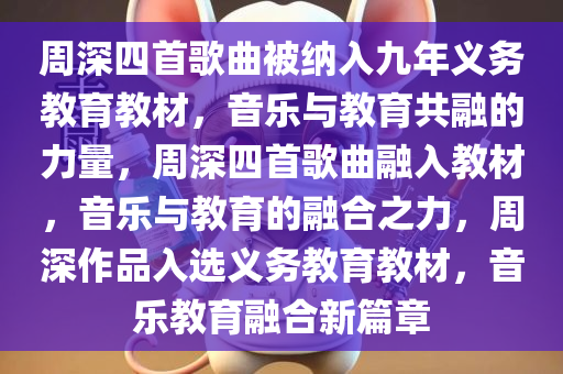 周深四首歌曲被纳入九年义务教育教材，音乐与教育共融的力量，周深四首歌曲融入教材，音乐与教育的融合之力，周深作品入选义务教育教材，音乐教育融合新篇章