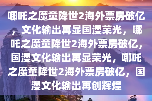 哪吒之魔童降世2海外票房破亿，文化输出再显国漫荣光，哪吒之魔童降世2海外票房破亿，国漫文化输出再显荣光，哪吒之魔童降世2海外票房破亿，国漫文化输出再创辉煌