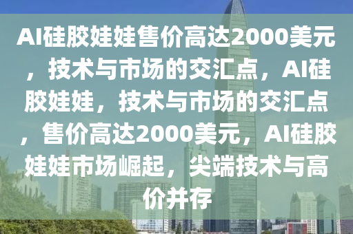 AI硅胶娃娃售价高达2000美元，技术与市场的交汇点，AI硅胶娃娃，技术与市场的交汇点，售价高达2000美元，AI硅胶娃娃市场崛起，尖端技术与高价并存